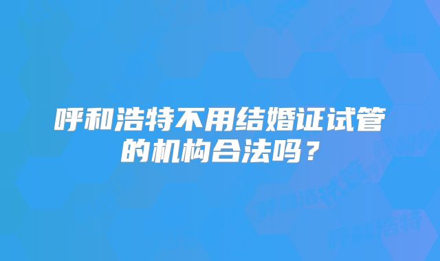 呼和浩特不用结婚证试管的机构合法吗？