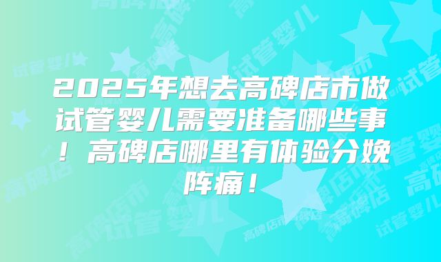 2025年想去高碑店市做试管婴儿需要准备哪些事！高碑店哪里有体验分娩阵痛！
