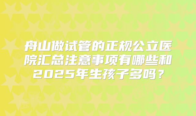 舟山做试管的正规公立医院汇总注意事项有哪些和2025年生孩子多吗？