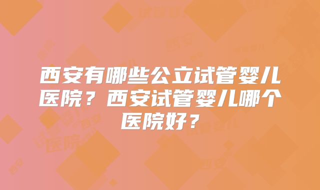 西安有哪些公立试管婴儿医院？西安试管婴儿哪个医院好？