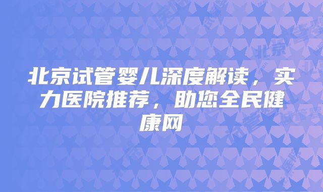 北京试管婴儿深度解读，实力医院推荐，助您全民健康网