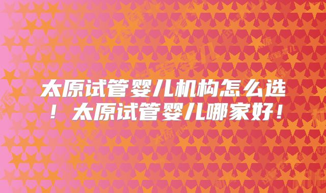 太原试管婴儿机构怎么选!太原试管婴儿哪家好!