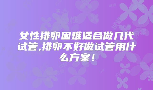 女性排卵困难适合做几代试管,排卵不好做试管用什么方案！