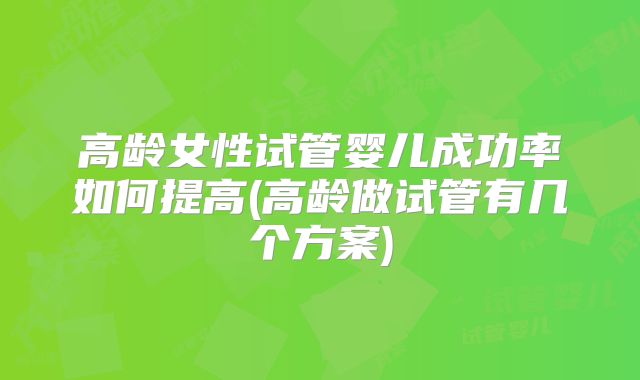 高龄女性试管婴儿成功率如何提高(高龄做试管有几个方案)
