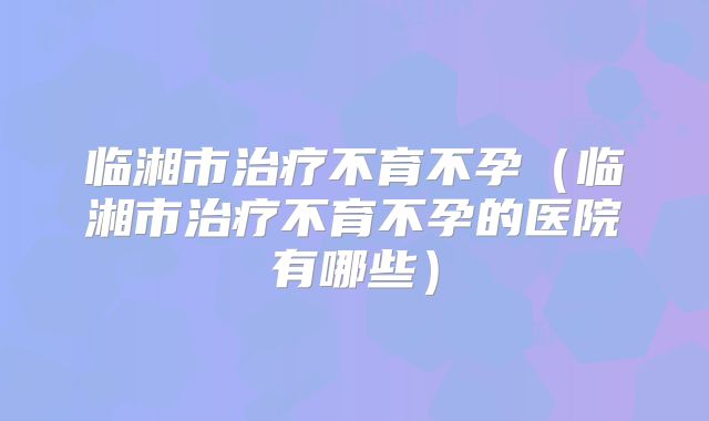 临湘市治疗不育不孕（临湘市治疗不育不孕的医院有哪些）