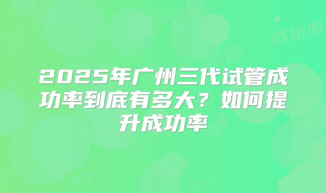 2025年广州三代试管成功率到底有多大?如何提升成功率