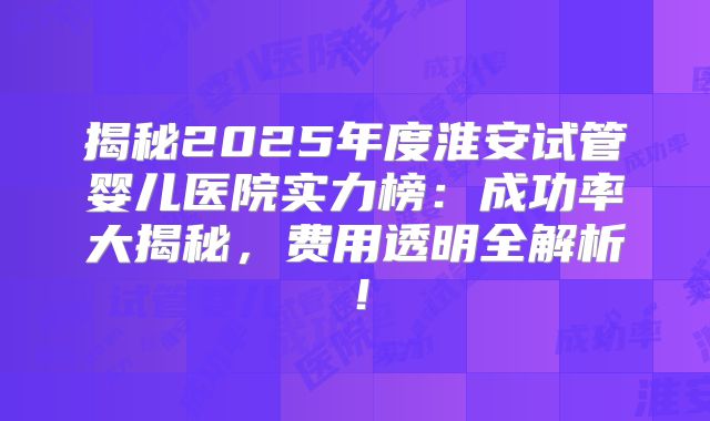 揭秘2025年度淮安试管婴儿医院实力榜：成功率大揭秘，费用透明全解析！