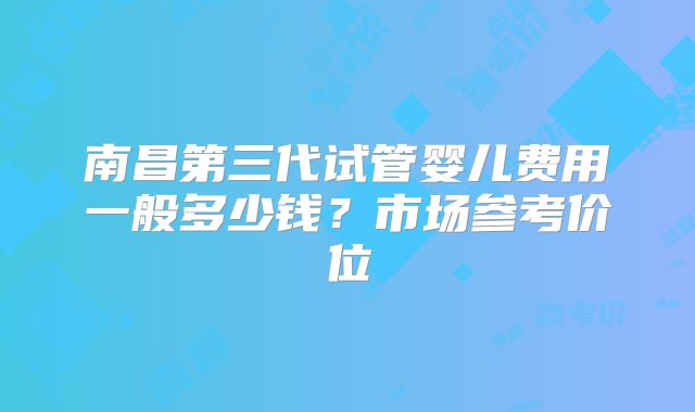 南昌第三代试管婴儿费用一般多少钱？市场参考价位