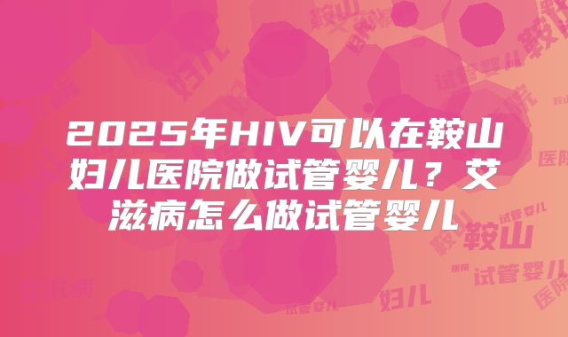 2025年HIV可以在鞍山妇儿医院做试管婴儿？艾滋病怎么做试管婴儿