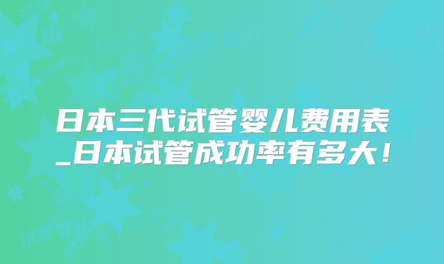 日本三代试管婴儿费用表_日本试管成功率有多大！
