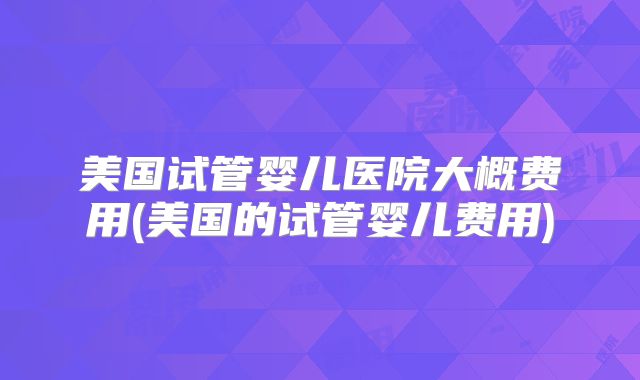 美国试管婴儿医院大概费用(美国的试管婴儿费用)