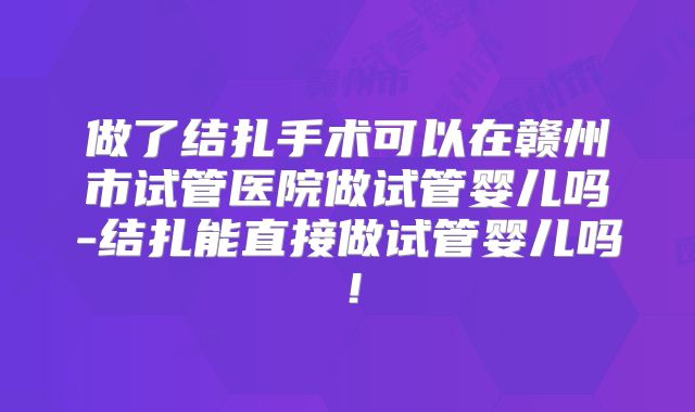做了结扎手术可以在赣州市试管医院做试管婴儿吗-结扎能直接做试管婴儿吗!