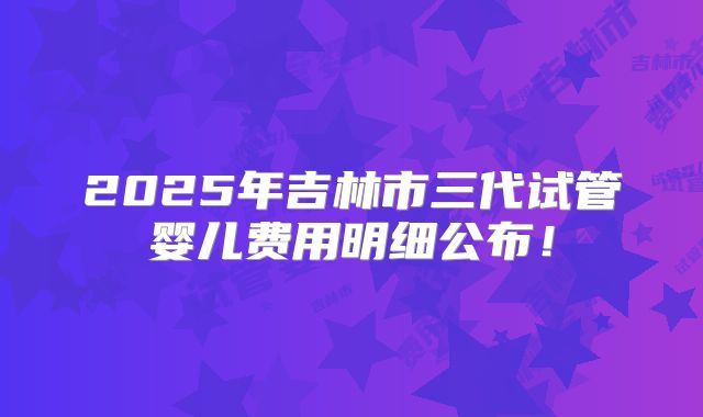 2025年吉林市三代试管婴儿费用明细公布！