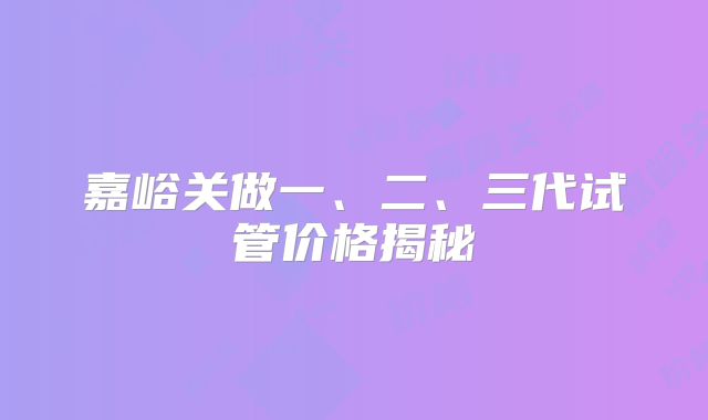 嘉峪关做一、二、三代试管价格揭秘