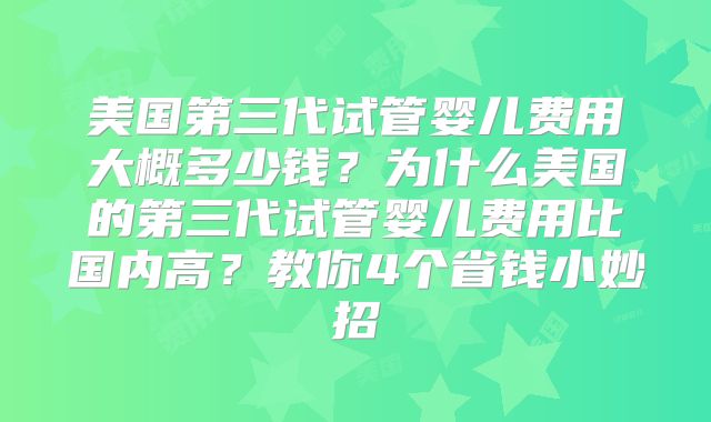 美国第三代试管婴儿费用大概多少钱？为什么美国的第三代试管婴儿费用比国内高？教你4个省钱小妙招