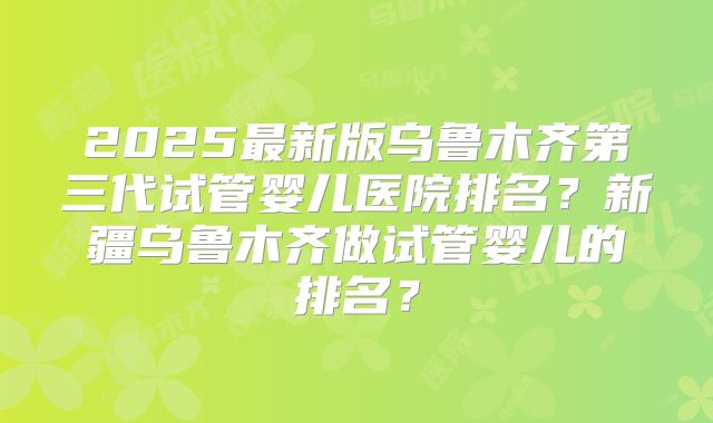 2025最新版乌鲁木齐第三代试管婴儿医院排名？新疆乌鲁木齐做试管婴儿的排名？