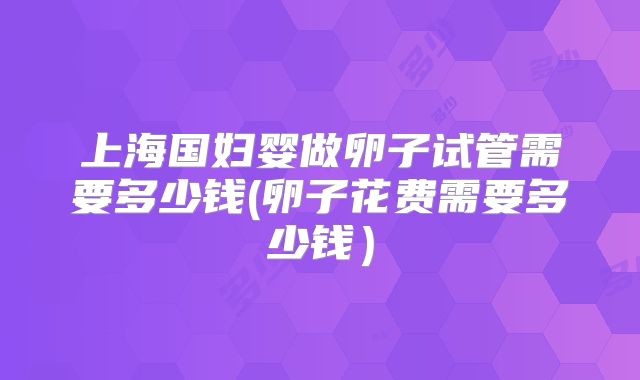 上海国妇婴做卵子试管需要多少钱(卵子花费需要多少钱）