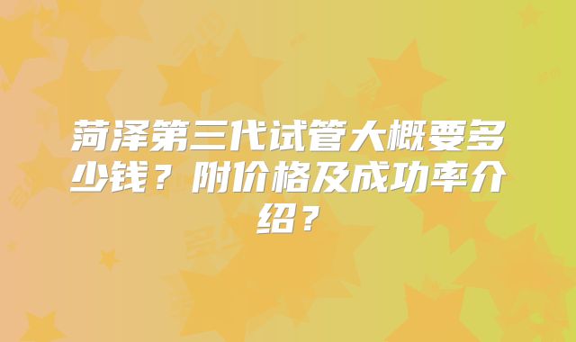 菏泽第三代试管大概要多少钱?附价格及成功率介绍?