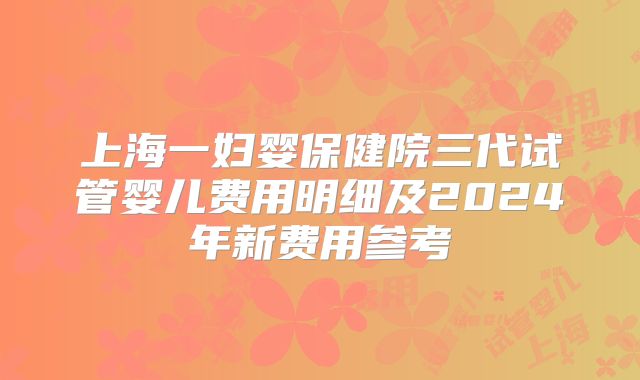 上海一妇婴保健院三代试管婴儿费用明细及2024年新费用参考