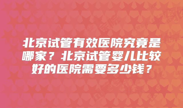 北京试管有效医院究竟是哪家？北京试管婴儿比较好的医院需要多少钱？