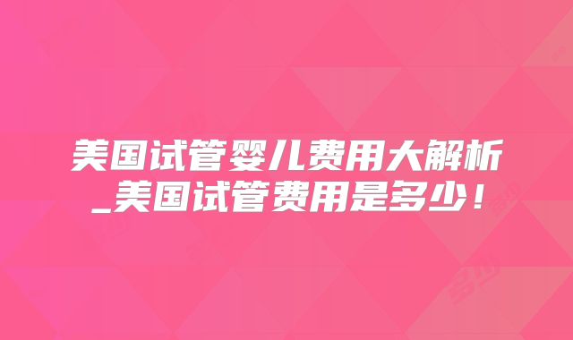 美国试管婴儿费用大解析_美国试管费用是多少！