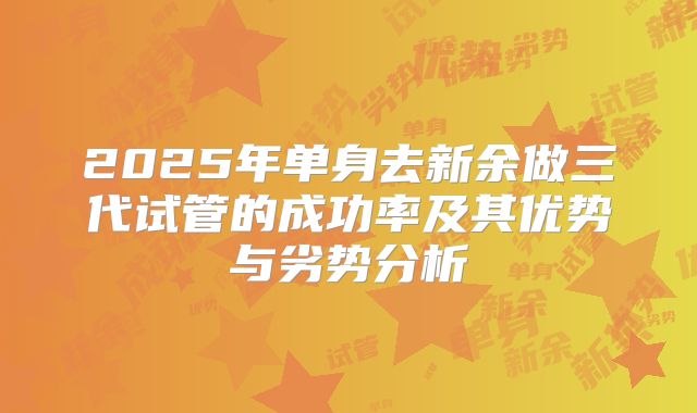 2025年单身去新余做三代试管的成功率及其优势与劣势分析