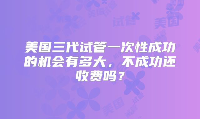 美国三代试管一次性成功的机会有多大,不成功还收费吗?