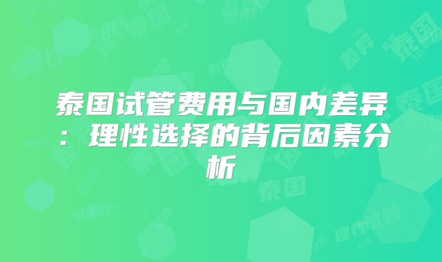 泰国试管费用与国内差异：理性选择的背后因素分析