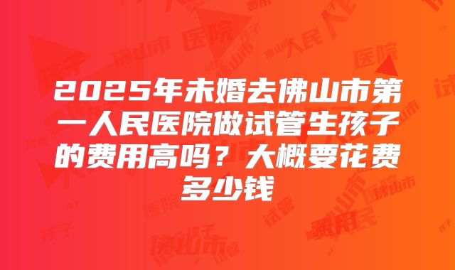2025年未婚去佛山市第一人民医院做试管生孩子的费用高吗？大概要花费多少钱