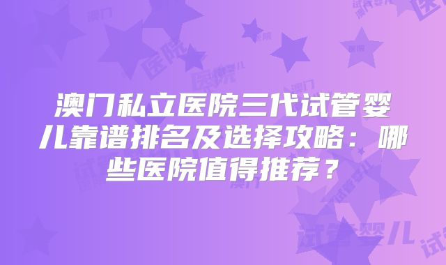 澳门私立医院三代试管婴儿靠谱排名及选择攻略：哪些医院值得推荐？