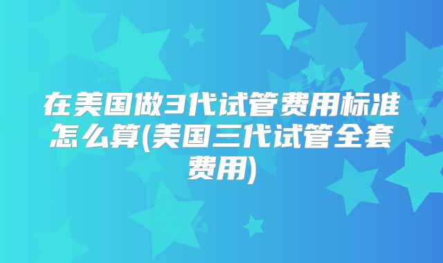 在美国做3代试管费用标准怎么算(美国三代试管全套费用)