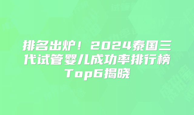 排名出炉!2024泰国三代试管婴儿成功率排行榜Top6揭晓