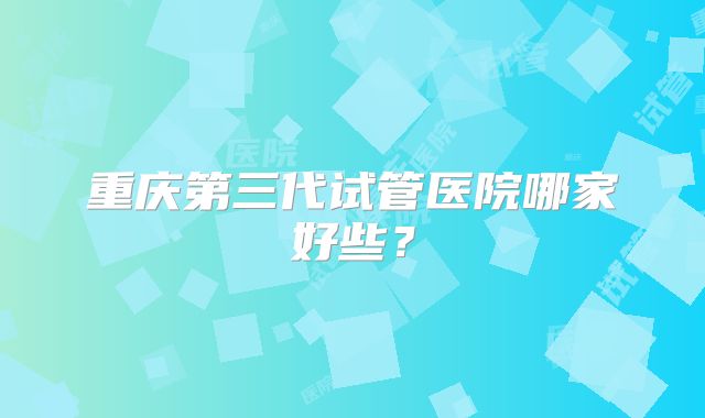 重庆第三代试管医院哪家好些？