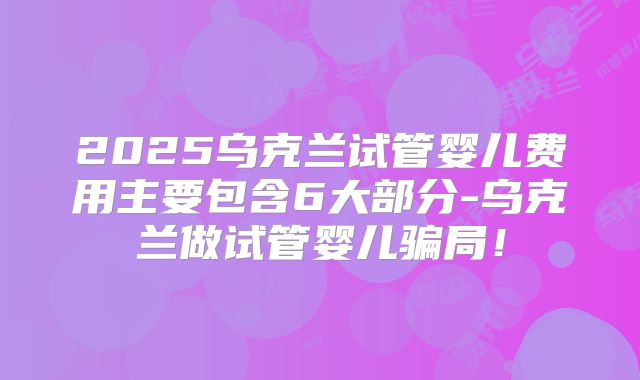 2025乌克兰试管婴儿费用主要包含6大部分-乌克兰做试管婴儿骗局!