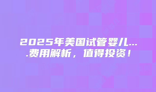 2025年美国试管婴儿....费用解析，值得投资！