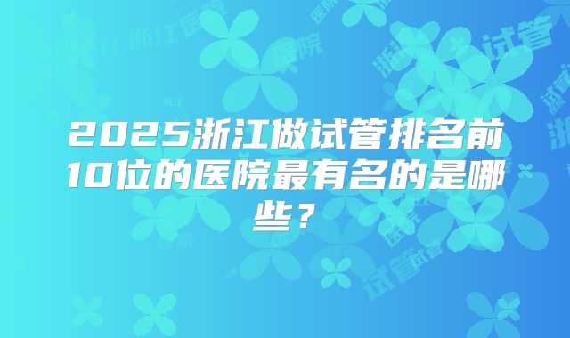 2025浙江做试管排名前10位的医院最有名的是哪些？