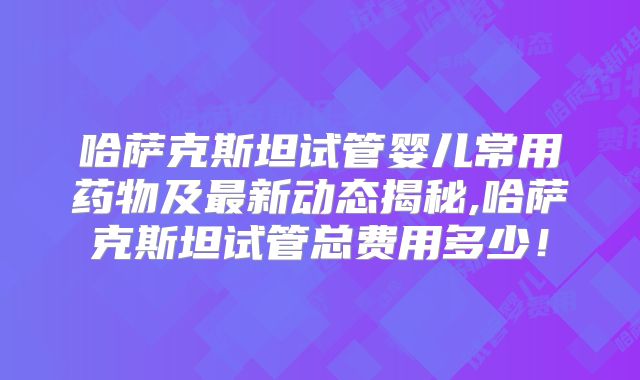 哈萨克斯坦试管婴儿常用药物及最新动态揭秘,哈萨克斯坦试管总费用多少！