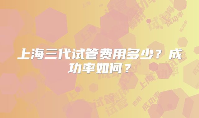 上海三代试管费用多少？成功率如何？