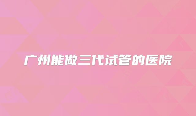 广州能做三代试管的医院