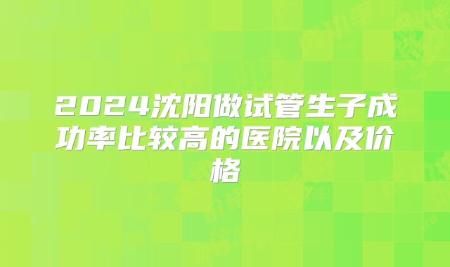 2024沈阳做试管生子成功率比较高的医院以及价格