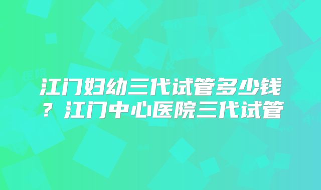 江门妇幼三代试管多少钱?江门中心医院三代试管