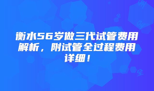 衡水56岁做三代试管费用解析，附试管全过程费用详细！