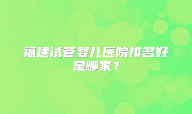 福建试管婴儿医院排名好是哪家？
