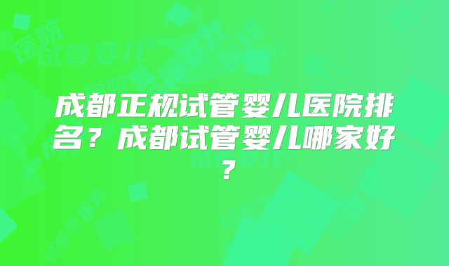 成都正规试管婴儿医院排名?成都试管婴儿哪家好?