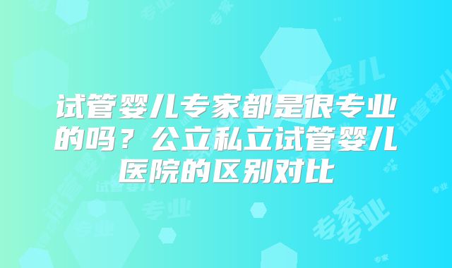 试管婴儿专家都是很专业的吗？公立私立试管婴儿医院的区别对比