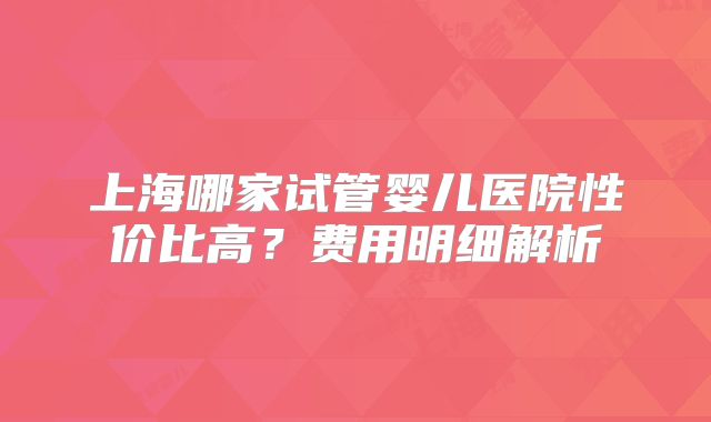 上海哪家试管婴儿医院性价比高？费用明细解析
