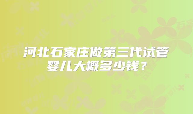 河北石家庄做第三代试管婴儿大概多少钱?