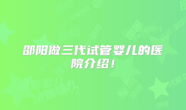 邵阳做三代试管婴儿的医院介绍！