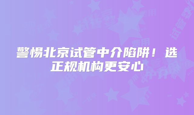 警惕北京试管中介陷阱！选正规机构更安心