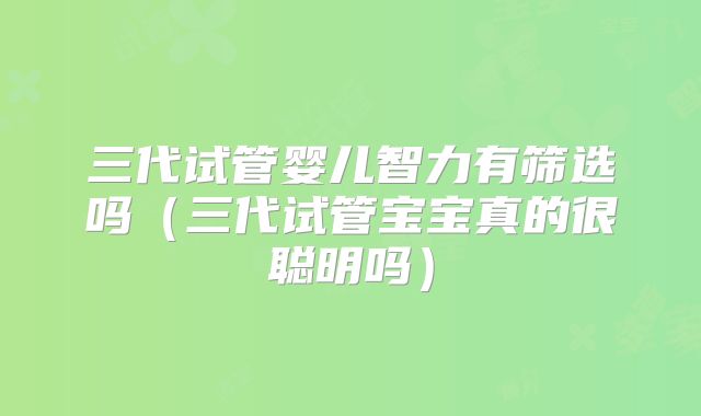 三代试管婴儿智力有筛选吗（三代试管宝宝真的很聪明吗）